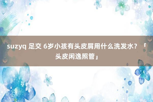 suzyq 足交 6岁小孩有头皮屑用什么洗发水？「头皮闲逸照管」