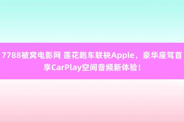 7788被窝电影网 莲花跑车联袂Apple，豪华座驾首享CarPlay空间音频新体验！