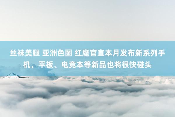 丝袜美腿 亚洲色图 红魔官宣本月发布新系列手机，平板、电竞本等新品也将很快碰头