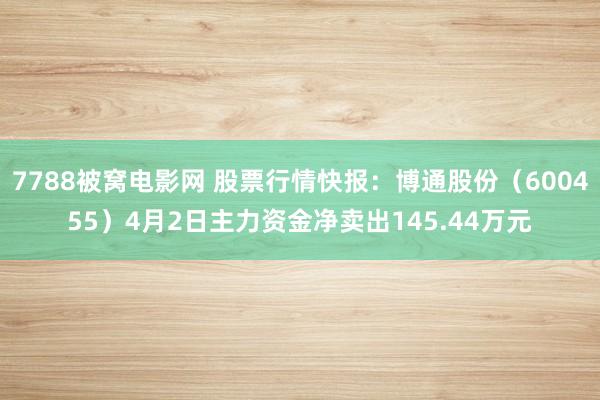 7788被窝电影网 股票行情快报：博通股份（600455）4月2日主力资金净卖出145.44万元