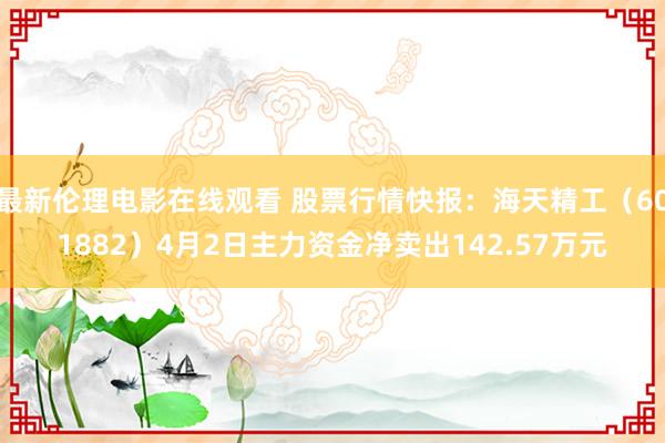 最新伦理电影在线观看 股票行情快报：海天精工（601882）4月2日主力资金净卖出142.57万元