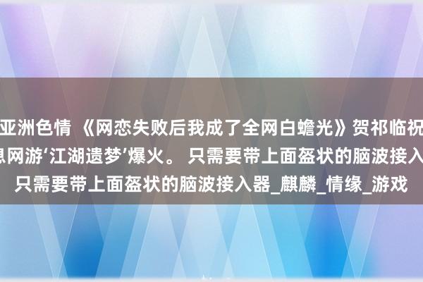 亚洲色情 《网恋失败后我成了全网白蟾光》贺祁临祝南音 2038年。 全息网游‘江湖遗梦’爆火。 只需要带上面盔状的脑波接入器_麒麟_情缘_游戏