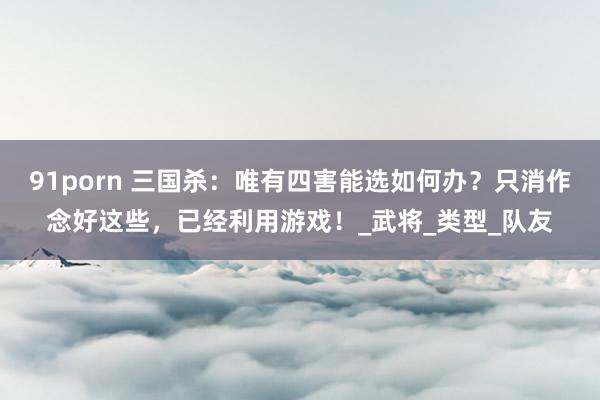 91porn 三国杀：唯有四害能选如何办？只消作念好这些，已经利用游戏！_武将_类型_队友