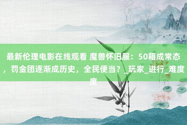 最新伦理电影在线观看 魔兽怀旧服：50箱成常态，罚金团逐渐成历史，全民便当？_玩家_进行_难度