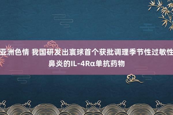 亚洲色情 我国研发出寰球首个获批调理季节性过敏性鼻炎的IL-4Rα单抗药物