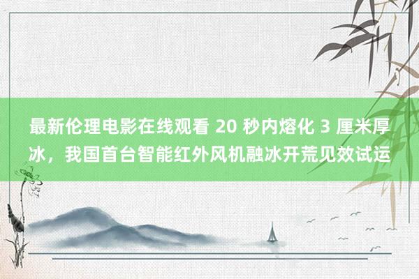 最新伦理电影在线观看 20 秒内熔化 3 厘米厚冰，我国首台智能红外风机融冰开荒见效试运