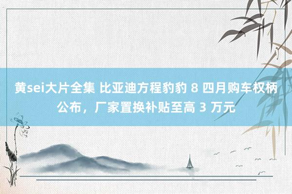 黄sei大片全集 比亚迪方程豹豹 8 四月购车权柄公布，厂家置换补贴至高 3 万元