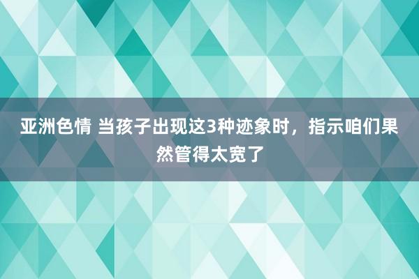 亚洲色情 当孩子出现这3种迹象时，指示咱们果然管得太宽了