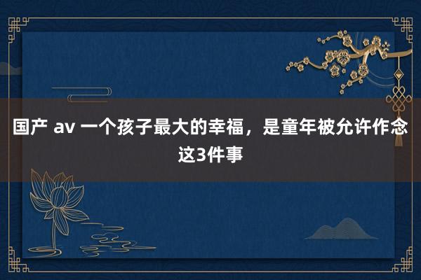 国产 av 一个孩子最大的幸福，是童年被允许作念这3件事