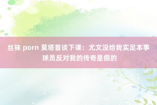 丝袜 porn 莫塔首谈下课：尤文没给我实足本事 球员反对我的传奇是假的