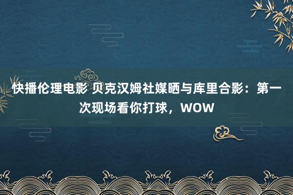 快播伦理电影 贝克汉姆社媒晒与库里合影：第一次现场看你打球，WOW