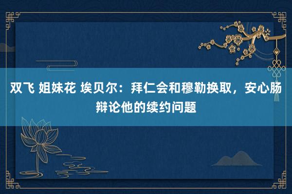 双飞 姐妹花 埃贝尔：拜仁会和穆勒换取，安心肠辩论他的续约问题