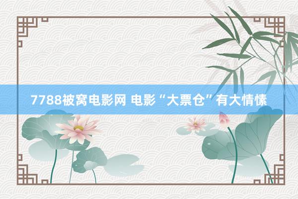 7788被窝电影网 电影“大票仓”有大情愫