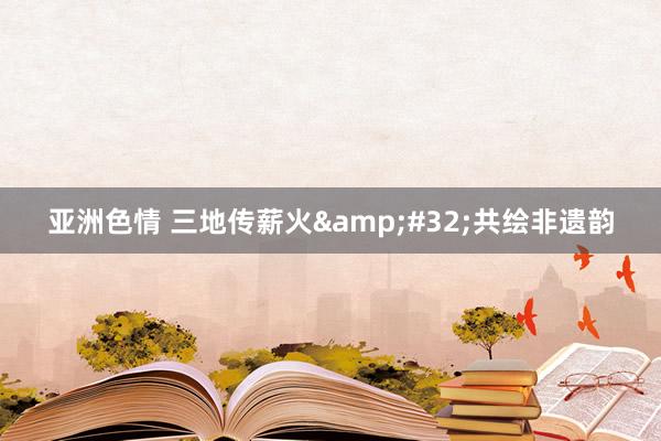 亚洲色情 三地传薪火&#32;共绘非遗韵