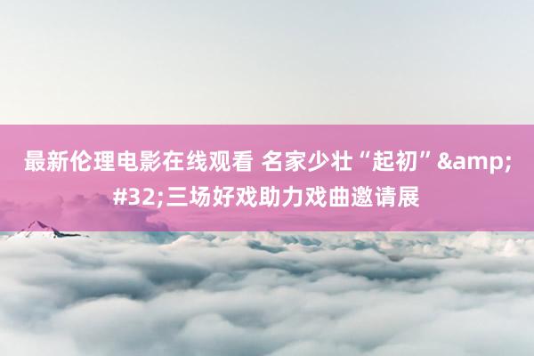 最新伦理电影在线观看 名家少壮“起初”&#32;三场好戏助力戏曲邀请展