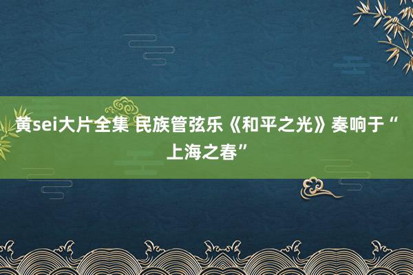 黄sei大片全集 民族管弦乐《和平之光》奏响于“上海之春”