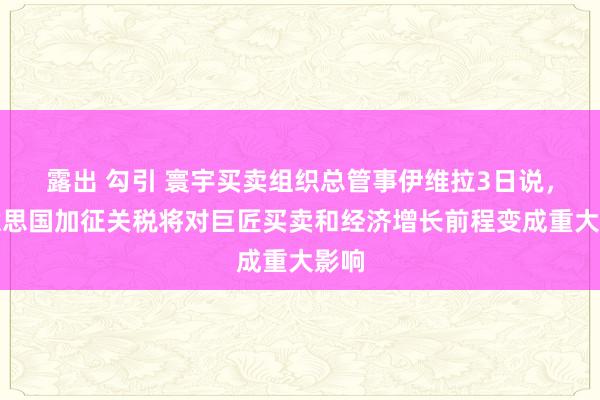 露出 勾引 寰宇买卖组织总管事伊维拉3日说，好意思国加征关税将对巨匠买卖和经济增长前程变成重大影响