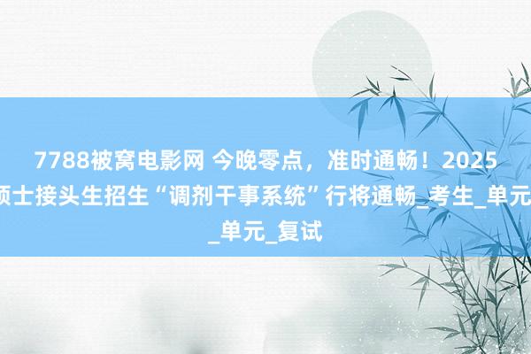 7788被窝电影网 今晚零点，准时通畅！2025宇宙硕士接头生招生“调剂干事系统”行将通畅_考生_单元_复试