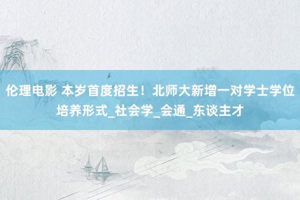 伦理电影 本岁首度招生！北师大新增一对学士学位培养形式_社会学_会通_东谈主才