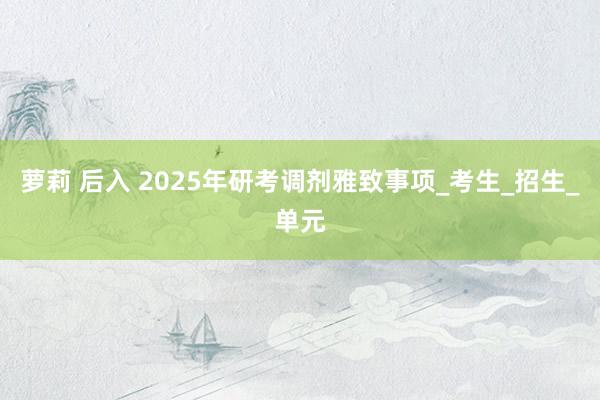 萝莉 后入 2025年研考调剂雅致事项_考生_招生_单元