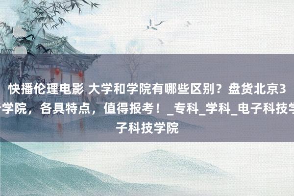 快播伦理电影 大学和学院有哪些区别？盘货北京31所学院，各具特点，值得报考！_专科_学科_电子科技学院
