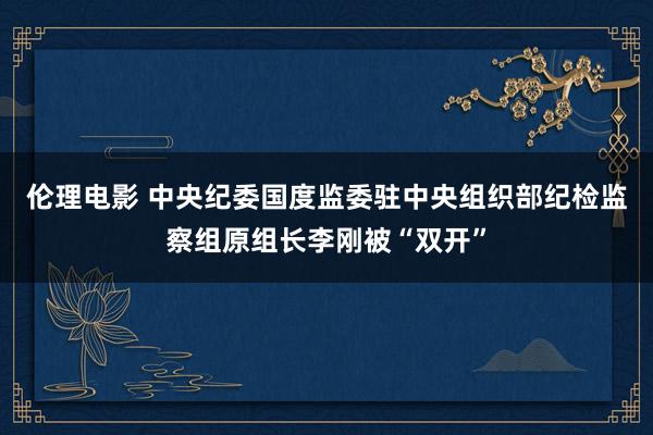 伦理电影 中央纪委国度监委驻中央组织部纪检监察组原组长李刚被“双开”