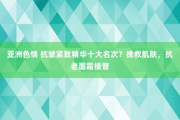 亚洲色情 抗皱紧致精华十大名次？挽救肌肤，抗老面霜接管