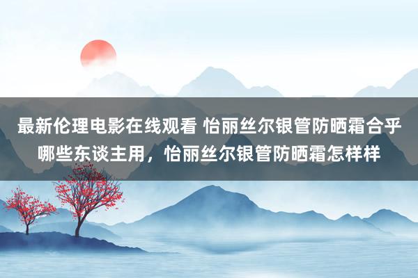 最新伦理电影在线观看 怡丽丝尔银管防晒霜合乎哪些东谈主用，怡丽丝尔银管防晒霜怎样样