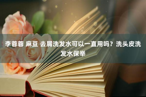 李蓉蓉 麻豆 去屑洗发水可以一直用吗？洗头皮洗发水保举