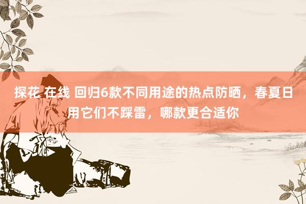 探花 在线 回归6款不同用途的热点防晒，春夏日用它们不踩雷，哪款更合适你