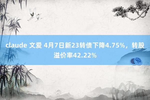claude 文爱 4月7日新23转债下降4.75%，转股溢价率42.22%