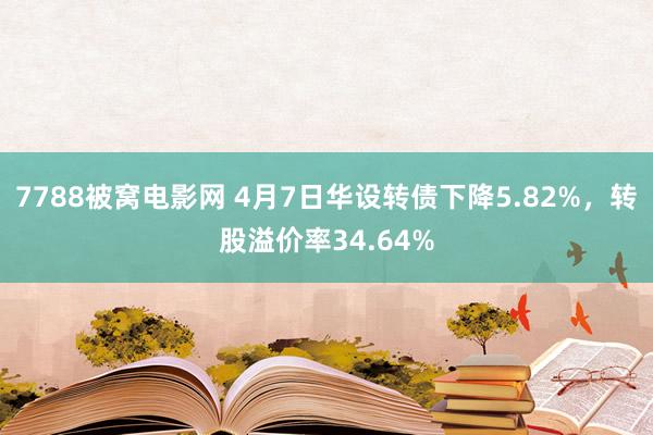 7788被窝电影网 4月7日华设转债下降5.82%，转股溢价率34.64%