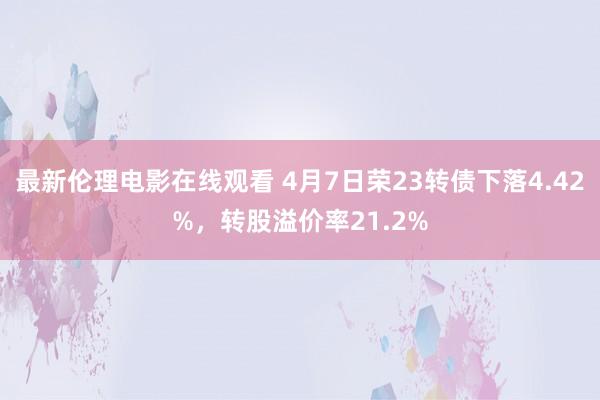 最新伦理电影在线观看 4月7日荣23转债下落4.42%，转股溢价率21.2%