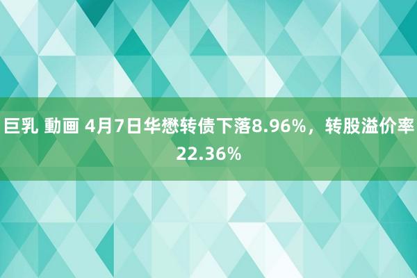 巨乳 動画 4月7日华懋转债下落8.96%，转股溢价率22.36%