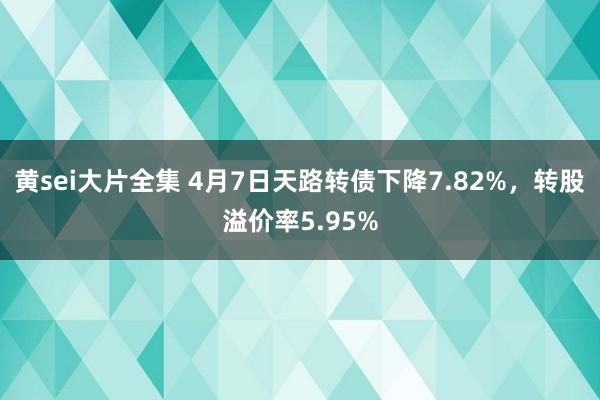 黄sei大片全集 4月7日天路转债下降7.82%，转股溢价率5.95%