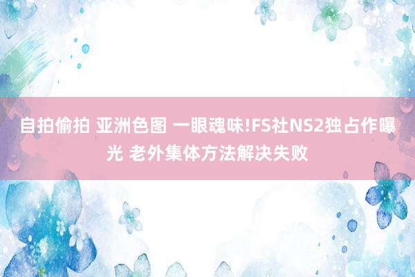 自拍偷拍 亚洲色图 一眼魂味!FS社NS2独占作曝光 老外集体方法解决失败