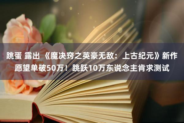 跳蛋 露出 《魔决窍之英豪无敌：上古纪元》新作愿望单破50万！跳跃10万东说念主肯求测试