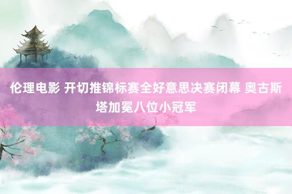 伦理电影 开切推锦标赛全好意思决赛闭幕 奥古斯塔加冕八位小冠军