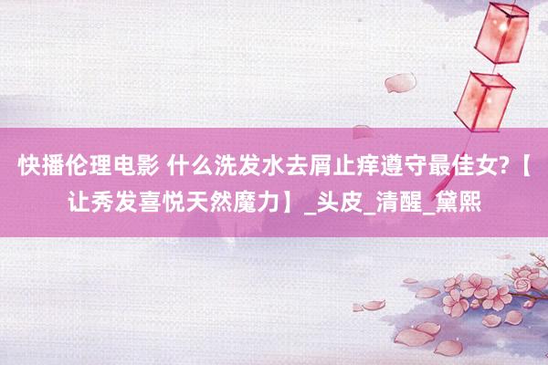 快播伦理电影 什么洗发水去屑止痒遵守最佳女?【让秀发喜悦天然魔力】_头皮_清醒_黛熙