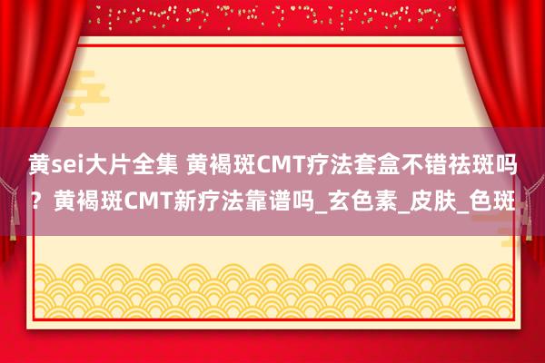 黄sei大片全集 黄褐斑CMT疗法套盒不错祛斑吗？黄褐斑CMT新疗法靠谱吗_玄色素_皮肤_色斑