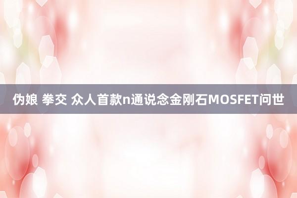 伪娘 拳交 众人首款n通说念金刚石MOSFET问世