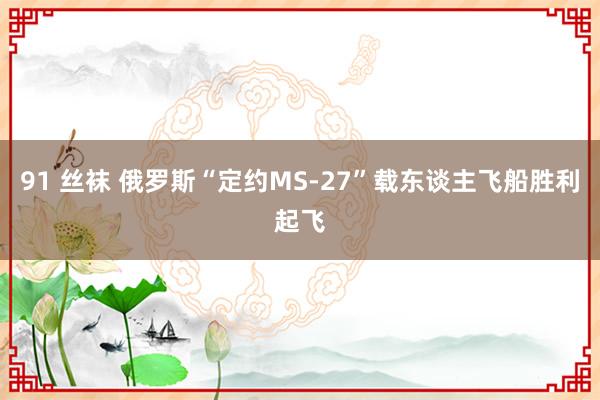 91 丝袜 俄罗斯“定约MS-27”载东谈主飞船胜利起飞
