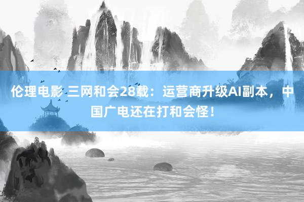 伦理电影 三网和会28载：运营商升级AI副本，中国广电还在打和会怪！