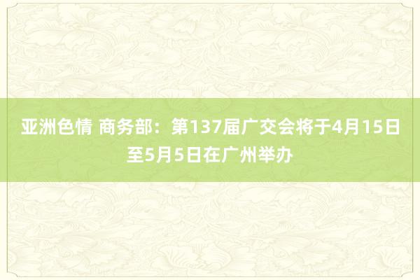 亚洲色情 商务部：第137届广交会将于4月15日至5月5日在广州举办