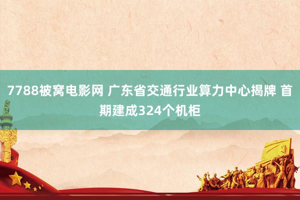 7788被窝电影网 广东省交通行业算力中心揭牌 首期建成324个机柜
