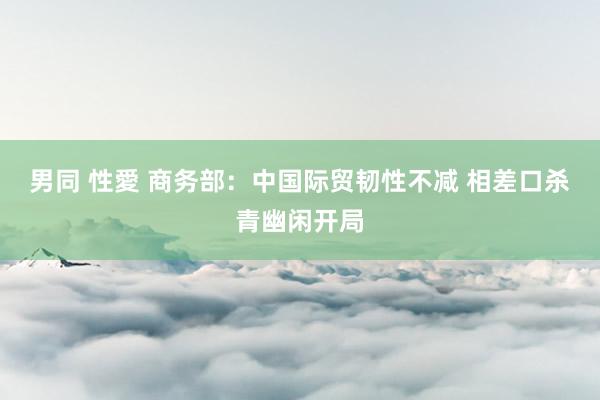 男同 性愛 商务部：中国际贸韧性不减 相差口杀青幽闲开局