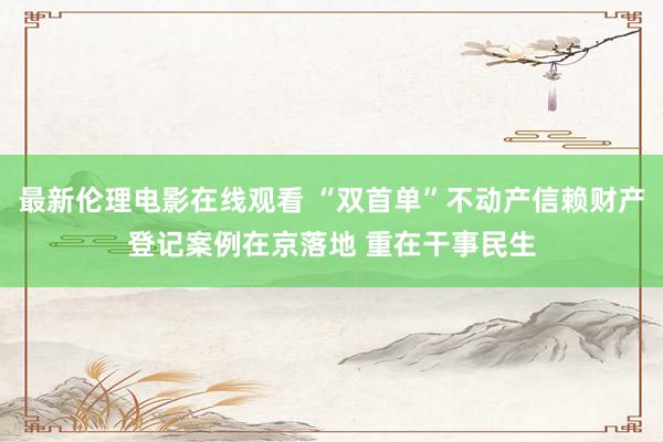 最新伦理电影在线观看 “双首单”不动产信赖财产登记案例在京落地 重在干事民生