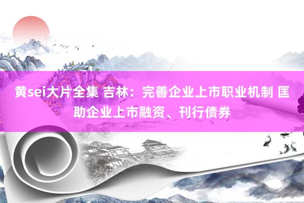 黄sei大片全集 吉林：完善企业上市职业机制 匡助企业上市融资、刊行债券