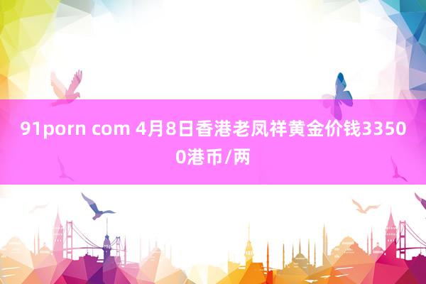 91porn com 4月8日香港老凤祥黄金价钱33500港币/两