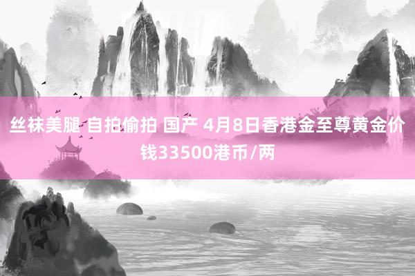 丝袜美腿 自拍偷拍 国产 4月8日香港金至尊黄金价钱33500港币/两